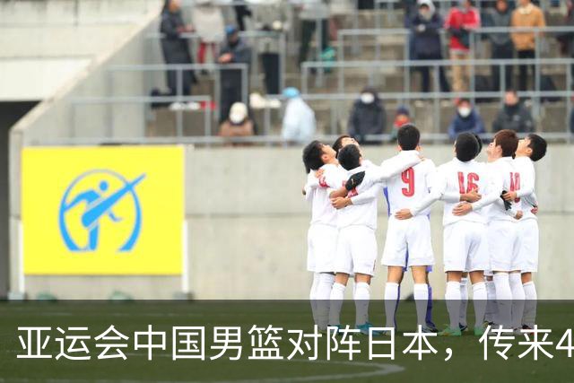 亚运会中国男篮对阵日本，传来4好消息和2坏消息，男篮赢球有望