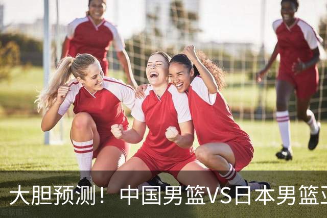 大胆预测！中国男篮VS日本男篮亚运会，中国男篮大胜，原因有4点